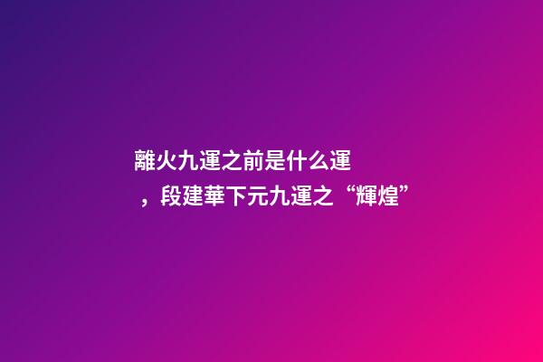 離火九運之前是什么運，段建華下元九運之“輝煌”